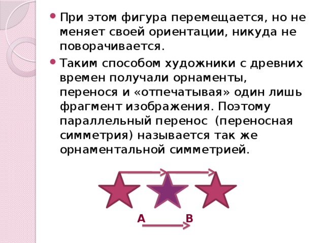 При этом фигура перемещается, но не меняет своей ориентации, никуда не поворачивается. Таким способом художники с древних времен получали орнаменты, перенося и «отпечатывая» один лишь фрагмент изображения. Поэтому параллельный перенос (переносная симметрия) называется так же орнаментальной симметрией.