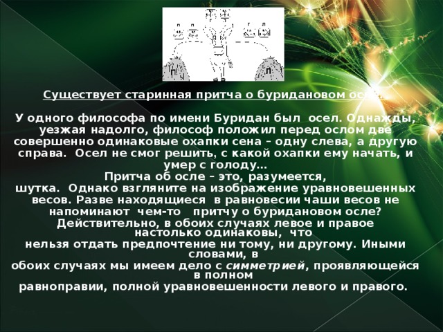 Существует старинная притча о буридановом осле.  У одного философа по имени Буридан был осел. Однажды, уезжая надолго, философ положил перед ослом две совершенно одинаковые охапки сена – одну слева, а другую справа.  Осел не смог решить , с какой охапки ему начать, и умер с голоду… Притча об осле – это, разумеется, шутка.  Однако взгляните на изображение уравновешенных весов. Разве находящиеся  в равновесии чаши весов не напоминают  чем-то   притчу о буридановом осле? Действительно, в обоих случаях левое и правое настолько одинаковы,  что нельзя отдать предпочтение ни тому, ни другому. Иными словами, в обоих случаях мы имеем дело с симметрией , проявляющейся в полном равноправии, полной уравновешенности левого и правого.