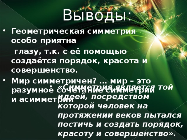 Выводы: Геометрическая симметрия особо приятна  глазу, т.к. с её помощью создаётся порядок, красота и совершенство. Мир симметричен? … мир – это разумное сочетание симметрии и асимметрии  «Симметрия является той идеей, посредством которой человек на протяжении веков пытался постичь и создать порядок, красоту и совершенство».   Г. Вейль.