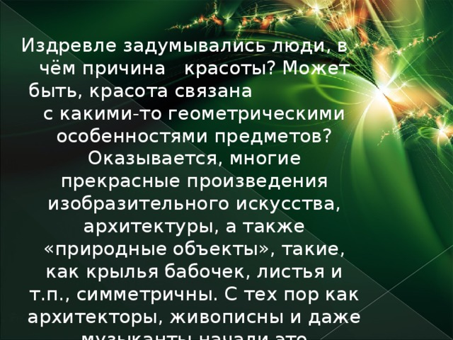 Издревле задумывались люди, в чём причина красоты? Может быть, красота связана с какими-то геометрическими особенностями предметов? Оказывается, многие прекрасные произведения изобразительного искусства, архитектуры, а также «природные объекты», такие, как крылья бабочек, листья и т.п., симметричны. С тех пор как архитекторы, живописны и даже музыканты начали это учитывать, их творения стали гораздо красивее. А математики решили изучить, что же это за таинственное явление – симметрия ?