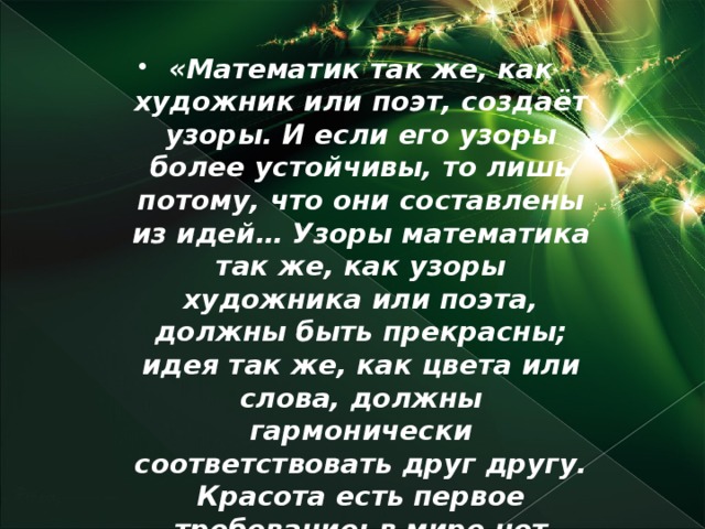 «Математик так же, как художник или поэт, создаёт узоры. И если его узоры более устойчивы, то лишь потому, что они составлены из идей… Узоры математика так же, как узоры художника или поэта, должны быть прекрасны; идея так же, как цвета или слова, должны гармонически соответствовать друг другу. Красота есть первое требование: в мире нет места для некрасивой математики».