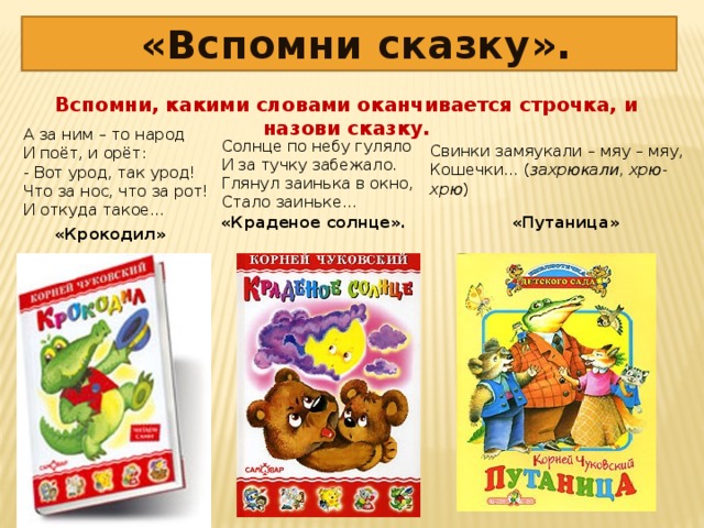 «Вспомни сказку». Вспомни, какими словами оканчивается строчка, и назови сказку.   А за ним – то народ  И поёт, и орёт:  - Вот урод, так урод!  Что за нос, что за рот!  И откуда такое… Солнце по небу гуляло  И за тучку забежало.  Глянул заинька в окно,  Стало заиньке… Свинки замяукали – мяу – мяу,  Кошечки… ( захрюкали, хрю- хрю ) «Краденое солнце». «Путаница» «Крокодил»