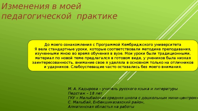 Изменения в моей педагогической практике До моего ознакомления с Программой Кембриджского университета Я вела стандартные уроки, которые соответствовали методике преподавания, изученными мною во время обучения в вузе. Мои уроки были традиционными, материал по новой теме предлагался в готовом виде, у учеников была низкая заинтересованность, внимание свое я уделяла в основном только на отличников и ударников. Слабоуспеващие часто оставались без моего внимания. М. А. Кадырова – учитель русского языка и литературы Педстаж – 18 лет ГКУ « Малыбайская средняя школа с дошкольным мини-центром» С. Малыбай, Енбекшиказахский район, Алматинская областья на работы