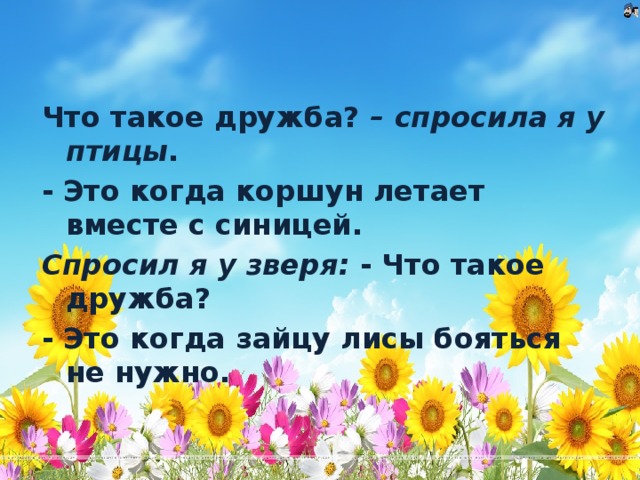 Что такое дружба? – спросила я у птицы . - Это когда коршун летает вместе с синицей. Спросил я у зверя: - Что такое дружба? - Это когда зайцу лисы бояться не нужно.