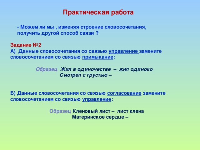 Практическая работа   - Можем ли мы , изменяя строение словосочетания,  получить другой способ связи ?  Задание №2 А) Данные словосочетания со связью управление замените словосочетанием со связью примыкание :   Образец Жил в одиночестве – жил одиноко  Смотрел с грустью –   Б) Данные словосочетания со связью согласование замените словосочетанием со связью управление :    Образец Кленовый лист – лист клена  Материнское сердце –