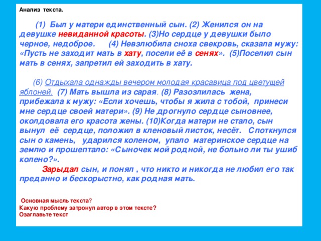 Анализ текста.   (1) Был у матери единственный сын. (2) Женился он на девушке невиданной красоты . (3)Но сердце у девушки было черное, недоброе. (4) Невзлюбила сноха свекровь, сказала мужу: «Пусть не заходит мать в хату , посели её в сенях ». (5)Поселил сын мать в сенях, запретил ей заходить в хату.  (6) Отдыхала однажды вечером молодая красавица под цветущей яблоней.  (7) Мать вышла из сарая . (8) Разозлилась жена, прибежала к мужу: «Если хочешь, чтобы я жила с тобой, принеси мне сердце своей матери». (9) Не дрогнуло сердце сыновнее, околдовала его красота жены. (10)Когда матери не стало, сын вынул её сердце, положил в кленовый листок, несёт. Споткнулся сын о камень, ударился коленом, упало материнское сердце на землю и прошептало: «Сыночек мой родной, не больно ли ты ушиб колено?».  Зарыдал сын, и понял , что никто и никогда не любил его так преданно и бескорыстно, как родная мать.  Основная мысль текста ? Какую проблему затронул автор в этом тексте? Озаглавьте текст