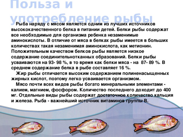 Польза и употребление рыбы Рыба наряду с мясом является одним из лучших источников высококачественного белка в питании детей. Белки рыбы содержат все необходимые для организма ребенка незаменимые аминокислоты. В отличие от мяса в белках рыбы имеется в больших количествах такая незаменимая аминокислота, как метионин. Положительным качеством белков рыбы является низкое содержание соединительнотканных образований. Белки рыбы усваиваются на 93- 98 %, в то время как белки мяса - на  87- 89 %. В среднем содержание белка в рыбе составляет 16 %. Жир рыбы отличается высоким содержанием полиненасыщенных жирных кислот, поэтому легко усваивается организмом. Мясо почти всех видов рыбы богато минеральными элементами - калием, магнием, фосфором. Количество последнего доходит до 400 мг. Отдельные виды рыбы содержат достаточное количество кальция и железа. Рыба - важнейший источник витаминов группы В.
