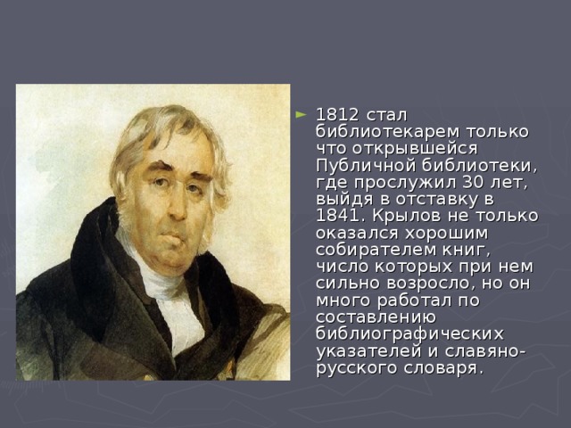 1812 стал библиотекарем только что открывшейся Публичной библиотеки, где прослужил 30 лет, выйдя в отставку в 1841. Крылов не только оказался хорошим собирателем книг, число которых при нем сильно возросло, но он много работал по составлению библиографических указателей и славяно-русского словаря.