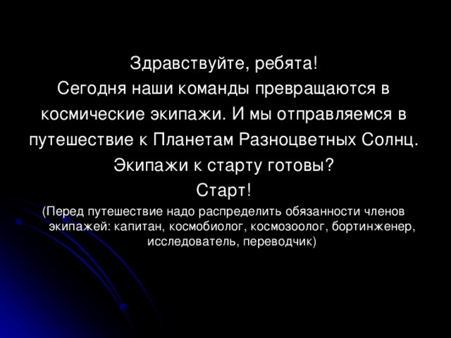 Здравствуйте, ребята! Сегодня наши команды превращаются в космические экипажи. И мы отправляемся в путешествие к Планетам Разноцветных Солнц. Экипажи к старту готовы? Старт! (Перед путешествие надо распределить обязанности членов экипажей: капитан, космобиолог, космозоолог, бортинженер, исследователь, переводчик)