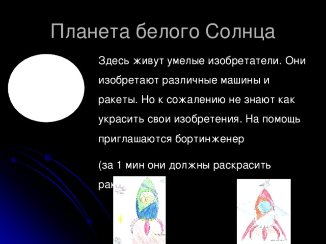 Здесь живут умелые изобретатели. Они изобретают различные машины и ракеты. Но к сожалению не знают как украсить свои изобретения. На помощь приглашаются бортинженер (за 1 мин они должны раскрасить ракету)