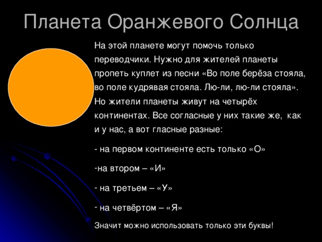 На этой планете могут помочь только переводчики. Нужно для жителей планеты пропеть куплет из песни «Во поле берёза стояла, во поле кудрявая стояла. Лю-ли, лю-ли стояла». Но жители планеты живут на четырёх континентах. Все согласные у них такие же, как и у нас, а вот гласные разные: - на первом континенте есть только «О» на втором – «И»  на третьем – «У»  на четвёртом – «Я» Значит можно использовать только эти буквы!