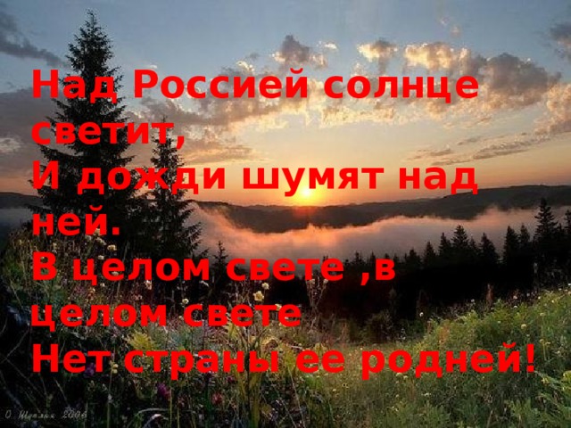 Над Россией солнце светит, И дожди шумят над ней. В целом свете ,в целом свете Нет страны ее родней!