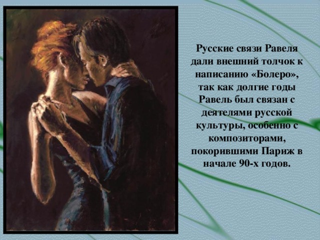 Русские связи Равеля дали внешний толчок к написанию «Болеро», так как долгие годы Равель был связан с деятелями русской культуры, особенно с композиторами, покорившими Париж в начале 90-х годов.