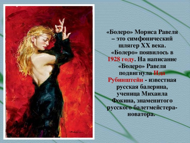 «Болеро» Мориса Равеля – это симфонический шлягер ХХ века. «Болеро» появилось в 1928 году . На написание «Болеро» Равеля подвигнула Ида Рубинштейн - известная русская балерина, ученица Михаила Фокина, знаменитого русского балетмейстера-новатора.