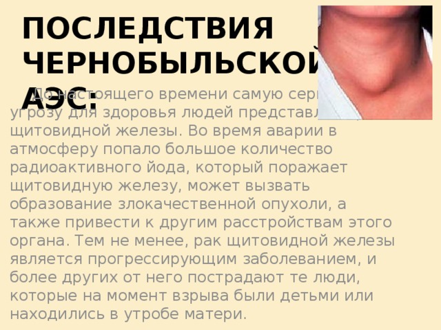 Последствия Чернобыльской АЭС:  До настоящего времени самую серьезную угрозу для здоровья людей представляет рак щитовидной железы. Во время аварии в атмосферу попало большое количество радиоактивного йода, который поражает щитовидную железу, может вызвать образование злокачественной опухоли, а также привести к другим расстройствам этого органа. Тем не менее, рак щитовидной железы является прогрессирующим заболеванием, и более других от него пострадают те люди, которые на момент взрыва были детьми или находились в утробе матери.