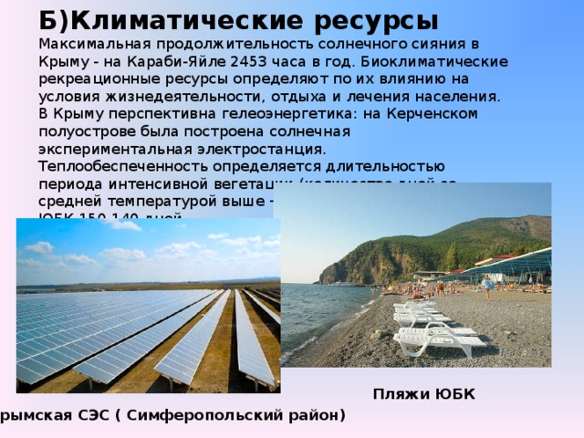 Б)Климатические ресурсы Максимальная продолжительность солнечного сияния в Крыму - на Караби-Яйле 2453 часа в год. Биоклиматические рекреационные ресурсы определяют по их влиянию на условия жизнедеятельности, отдыха и лечения населения. В Крыму перспективна гелеоэнергетика: на Керченском полуострове была построена солнечная экспериментальная электростанция. Теплообеспеченность определяется длительностью периода интенсивной вегетации (количество дней со средней температурой выше +15°C) ЮБК 150-140 дней Равнинный Крым 140-130 дней Крымские горы - до 120 дней Пляжи ЮБК Крымская СЭС ( Симферопольский район)