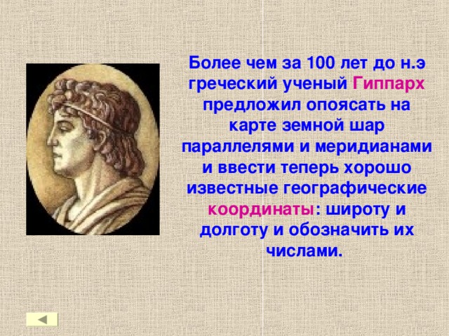 Более чем за 100 лет до н.э греческий ученый Гиппарх предложил опоясать на карте земной шар параллелями и меридианами и ввести теперь хорошо известные географические координаты : широту и долготу и обозначить их числами.