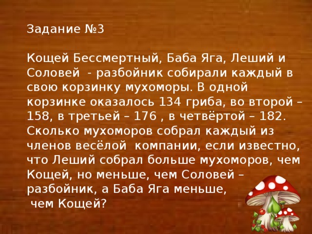 Задание №3 Кощей Бессмертный, Баба Яга, Леший и Соловей - разбойник собирали каждый в свою корзинку мухоморы. В одной корзинке оказалось 134 гриба, во второй – 158, в третьей – 176 , в четвёртой – 182. Сколько мухоморов собрал каждый из членов весёлой компании, если известно, что Леший собрал больше мухоморов, чем Кощей, но меньше, чем Соловей – разбойник, а Баба Яга меньше,  чем Кощей?