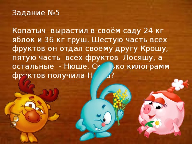 Задание №5 Копатыч вырастил в своём саду 24 кг яблок и 36 кг груш. Шестую часть всех фруктов он отдал своему другу Крошу, пятую часть всех фруктов Лосяшу, а остальные - Нюше. Сколько килограмм фруктов получила Нюша?