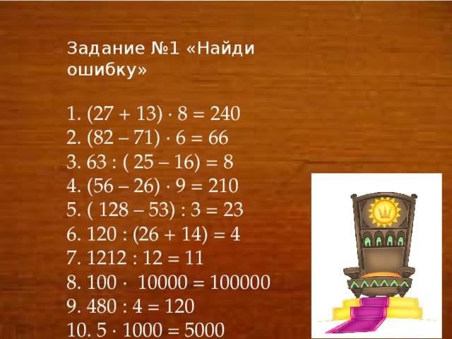 Задание №1 «Найди ошибку» 1. (27 + 13) ∙ 8 = 240 2. (82 – 71) ∙ 6 = 66 3. 63 : ( 25 – 16) = 8 4. (56 – 26) ∙ 9 = 210 5. ( 128 – 53) : 3 = 23 6. 120 : (26 + 14) = 4 7. 1212 : 12 = 11 8. 100 ∙ 10000 = 100000 9. 480 : 4 = 120 10. 5 ∙ 1000 = 5000