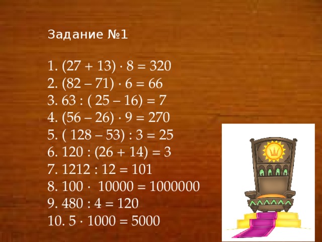 Задание №1 1. (27 + 13) ∙ 8 = 320 2. (82 – 71) ∙ 6 = 66 3. 63 : ( 25 – 16) = 7 4. (56 – 26) ∙ 9 = 270 5. ( 128 – 53) : 3 = 25 6. 120 : (26 + 14) = 3 7. 1212 : 12 = 101 8. 100 ∙ 10000 = 1000000 9. 480 : 4 = 120 10. 5 ∙ 1000 = 5000