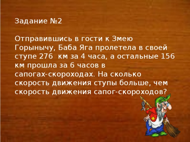 Задание №2 Отправившись в гости к Змею Горынычу, Баба Яга пролетела в своей ступе 276 км за 4 часа, а остальные 156 км прошла за 6 часов в сапогах-скороходах. На сколько скорость движения ступы больше, чем скорость движения сапог-скороходов?