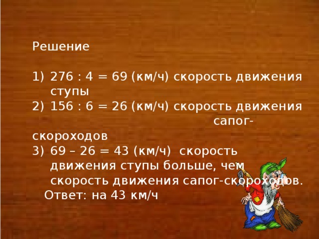 Решение 276 : 4 = 69 (км/ч) скорость движения ступы 156 : 6 = 26 (км/ч) скорость движения  сапог- скороходов 69 – 26 = 43 (км/ч) скорость движения ступы больше, чем скорость движения сапог-скороходов.  Ответ: на 43 км/ч