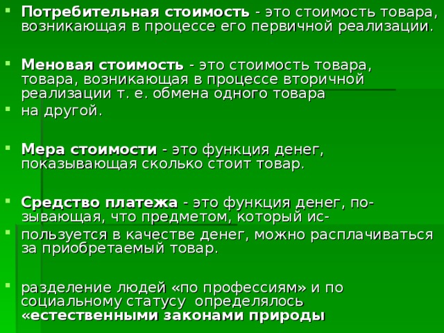 Потребительная стоимость - это стоимость товара, возникающая в процессе его первичной реализации.  Меновая стоимость - это стоимость товара,  товара, возникающая в процессе вторичной реализации т. е. обмена одного товара на другой.  Мера стоимости - это функция денег, показывающая сколько стоит товар.  Средство платежа - это функция денег, по-  зывающая, что предметом, который ис- пользуется в качестве денег, можно расплачиваться за приобретаемый товар.  разделение людей «по профессиям» и по социальному статусу определялось «естественными законами природы