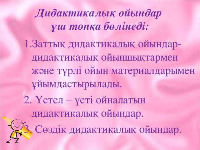 Дидактикалық ойындар  үш топқа бөлінеді: 1.Заттық дидактикалық ойындар- дидактикалық ойыншықтармен және түрлі ойын материалдарымен ұйымдастырылады. 2. Үстел – үсті ойналатын дидактикалық ойындар. 3. Сөздік дидактикалық ойындар.