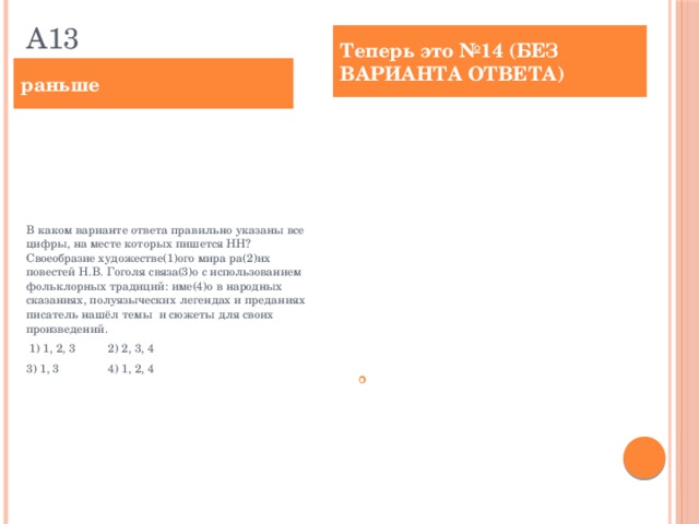А13 Теперь это №14 (БЕЗ ВАРИАНТА ОТВЕТА) раньше В каком варианте ответа правильно указаны все цифры, на месте которых пишется НН? Своеобразие художестве(1)ого мира ра(2)их повестей Н.В. Гоголя связа(3)о с использованием фольклорных традиций: име(4)о в народных сказаниях, полуязыческих легендах и преданиях писатель нашёл темы и сюжеты для своих произведений.  1) 1, 2, 3 2) 2, 3, 4 3) 1, 3 4) 1, 2, 4 Укажите все цифры, на месте которых пишется НН. Своеобразие художестве(1)ого мира ра(2)их повестей Н.В. Гоголя связа(3)о с использованием фольклорных традиций: име(4)о в народных сказаниях, полуязыческих легендах и преданиях писатель нашёл темы и сюжеты для своих произведений.