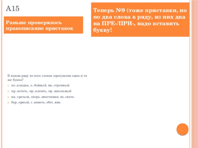 А15 Теперь №9 (тоже приставки, но по два слова в ряду, из них два на ПРЕ-/ПРИ-, надо вставить букву! Раньше проверялось правописание приставок В каком ряду во всех словах пропущена одна и та же буква? по..кладка, о..бойный, на..строчный пр..встать, пр..клеить, пр..школьный на..граться, сверх..нвестиции, из..скать бар..ерный, с..язвить, обез..яна Определите ряд, в котором в обоих словах в приставке пропущена одна и та же буква. Выпишите эти слова, вставив пропущенную букву. пр..встать, пр..милый под..брать, р..зослал ра..кидать, и..пугать пр..уныл, пр..рвать о..бросить, на..пись Ответ: ________________________.