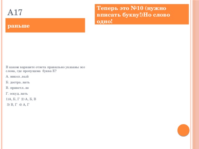 А17 Теперь это №10 (нужно вписать букву!)Но слово одно! раньше Выпишите слово, в котором на месте пропуска пишется буква Е. никел..вый достра..вать приветл..во привередл..вый успока..ваться  Ответ: _________________________. В каком варианте ответа правильно указаны все слова, где пропущена буква Е? А. никел..вый Б. достра..вать В. приветл..во Г. оскуд..вать 1)А, Б, Г 2) А, Б, В  3) В, Г 4) А, Г