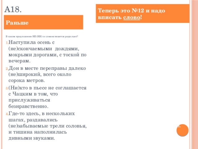 А18. Теперь это №12 и надо вписать слово ! Раньше Определите предложение, в котором НЕ со словом пишется СЛИТНО. Раскройте скобки и выпишите это слово.  М. Врубель создал сказочно-символический образ девичьей красоты, (не)меркнущей с годами свежести, таинственности и величавости. Дон в месте переправы далеко (не)широкий, всего около сорока метров. По мнению Базарова, роль общества важнее, чем влияние отдельной личности: «Исправьте общество, и болезней (не)будет». Где-то здесь, в нескольких шагах, раздавались ( не)забываемые трели соловья, и тишина наполнялась дивными звуками. Бунин рисует в рассказе ( не)определённую личность, а устоявшийся социальный тип. Ответ: ___________________________. В каком предложении НЕ (НИ) со словом пишется раздельно?