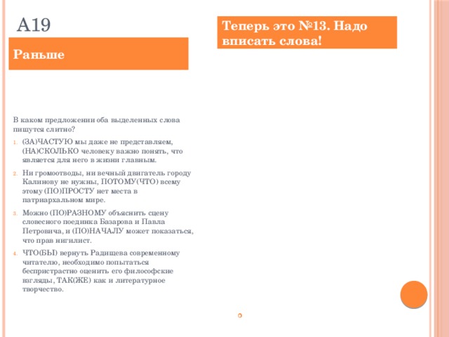 А19 Теперь это №13. Надо вписать слова! Раньше Определите предложение, в котором оба выделенных слова пишутся СЛИТНО. Раскройте скобки и выпишите эти два слова. (ЗА)ЧАСТУЮ мы даже не представляем, (НА)СКОЛЬКО человеку важно понять, что является для него в жизни главным. Ни громоотводы, ни вечный двигатель городу Калинову не нужны, ПОТОМУ(ЧТО) всему этому (ПО)ПРОСТУ нет места в патриархальном мире. Можно (ПО)РАЗНОМУ объяснить сцену словесного поединка Базарова и Павла Петровича, и (ПО)НАЧАЛУ может показаться, что прав нигилист. ЧТО(БЫ) вернуть Радищева современному читателю, необходимо попытаться беспристрастно оценить его философские взгляды, ТАК(ЖЕ) как и литературное творчество. (ПО)ВИДИМОМУ, Боттичелли был учеником известного живописца Филиппе Липпи, а ТАК(ЖЕ) флорентийского живописца и скульптора Андреа Верроккио. Ответ: ___________________________. В каком предложении оба выделенных слова пишутся слитно?