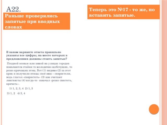 А22. Теперь это №17 - то же, но вставить запятые. Раньше проверялись запятые при вводных словах Расставьте знаки препинания: укажите все цифры, на месте которых в предложениях должны стоять запятые.  Поздней осенью или зимой на улицах городов появляются стайки то мелодично щебечущих, то резко кричащих птиц. Вот (1) видимо (2) за этот крик и получили птицы своё имя – свиристели, ведь глагол «свиристеть» (3) как считают лингвисты (4) когда-то означал «резко свистеть, кричать». Ответ: ___________________________. В каком варианте ответа правильно указаны все цифры, на месте которых в предложениях должны стоять запятые?  Поздней осенью или зимой на улицах городов появляются стайки то мелодично щебечущих, то резко кричащих птиц. Вот (1) видимо (2) за этот крик и получили птицы своё имя – свиристели, ведь глагол «свиристеть» (3) как считают лингвисты (4) когда-то означал «резко свистеть, кричать».  1) 1, 2, 3, 4 2) 1, 3  3) 1, 2 4) 3, 4