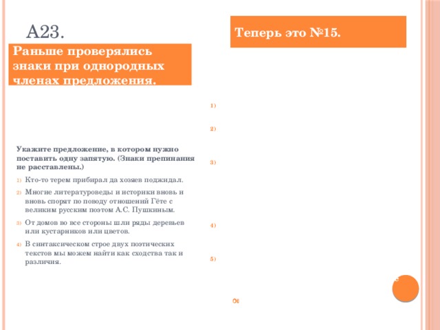 А23. Теперь это №15. Раньше проверялись знаки при однородных членах предложения. Расставьте знаки препинания. Укажите номера предложений, в которых нужно поставить ОДНУ запятую. Кто-то терем прибирал да хозяев поджидал. В синтаксическом строе двух поэтических текстов мы можем найти как сходства так и различия. М.В. Ломоносовым было намечено разграничение знаменательных и служебных слов и в дальнейшем это разграничение поддерживалось крупнейшими представителями русской науки. Многие литературоведы и историки вновь и вновь спорят по поводу переписки Гёте с великим русским поэтом А.С. Пушкиным. А.С. Грин мог подробно описать как изгиб реки так и расположение домов как вековые леса так и уютные приморские города. Ответ: ___________________________ Укажите предложение, в котором нужно поставить одну запятую. (Знаки препинания не расставлены.)