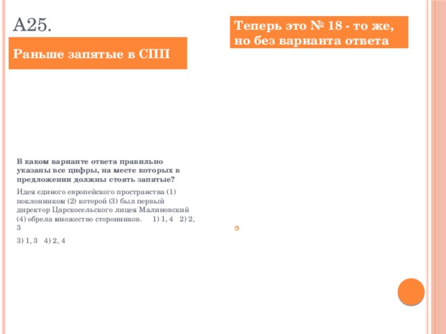 А25. Теперь это № 18 - то же, но без варианта ответа Раньше запятые в СПП Расставьте знаки препинания: укажите все цифры, на месте которых в предложении должны стоять запятые. Идея единого европейского пространства (1) поклонником (2) которой (3) был первый директор Царскосельского лицея Малиновский (4) обрела множество сторонников. Ответ: __________________________. В каком варианте ответа правильно указаны все цифры, на месте которых в предложении должны стоять запятые? Идея единого европейского пространства (1) поклонником (2) которой (3) был первый директор Царскосельского лицея Малиновский (4) обрела множество сторонников. 1) 1, 4 2) 2, 3 3) 1, 3 4) 2, 4