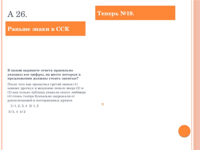 А 26. Теперь №19. Раньше знаки в ССК Расставьте знаки препинания: укажите все цифры, на месте которых в предложении должны стоять запятые. После того как прозвучал третий звонок (1) занавес дрогнул и медленно пополз вверх (2) и (3) как только публика увидела своего любимца (4) стены театра буквально задрожали от рукоплесканий и восторженных криков. Ответ: ___________________________. В каком варианте ответа правильно указаны все цифры, на месте которых в предложении должны стоять запятые? После того как прозвучал третий звонок (1) занавес дрогнул и медленно пополз вверх (2) и (3) как только публика увидела своего любимца (4) стены театра буквально задрожали от рукоплесканий и восторженных криков.  1) 1, 2, 3, 4 2) 1, 2  3) 3, 4 4) 2