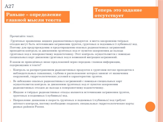 А27 Теперь это задание отсутствует Раньше – определение главной мысли текста Прочитайте текст.  Грунтовые хранилища жидких радиоактивных продуктов и места захоронения твёрдых отходов могут быть источниками загрязнения грунтов, грунтовых и подземных (глубинных) вод. Поэтому для предупреждения и предотвращения опасных радиоактивных загрязнений проводится контроль за движением грунтовых вод от пунктов захоронения до выхода грунтовых вод к поверхностному водоисточнику. Этот контроль осуществляется с помощью специальных карт движения грунтовых вод и возможной миграции загрязнений. В каком из приведённых ниже предложений верно передана главная информация, содержащаяся в тексте?