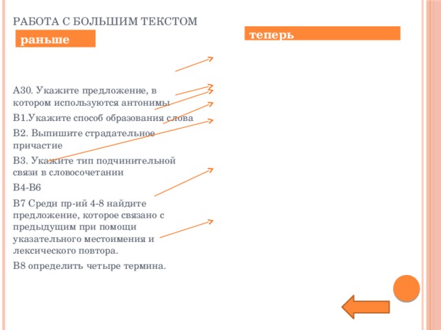 Работа с большим текстом теперь раньше № 25 Из пр-ий 24-35 выпишите синонимическую пару Задание пропало Задание пропало Задание пропало   № 23. Среди предложений 1-8 найдите то, которое связано с предыдущим с помощью притяжательного местоимения.  № 24 остался без изменений. А30. Укажите предложение, в котором используются антонимы В1.Укажите способ образования слова В2. Выпишите страдательное причастие В3. Укажите тип подчинительной связи в словосочетании В4-В6 В7 Среди пр-ий 4-8 найдите предложение, которое связано с предыдущим при помощи указательного местоимения и лексического повтора. В8 определить четыре термина.