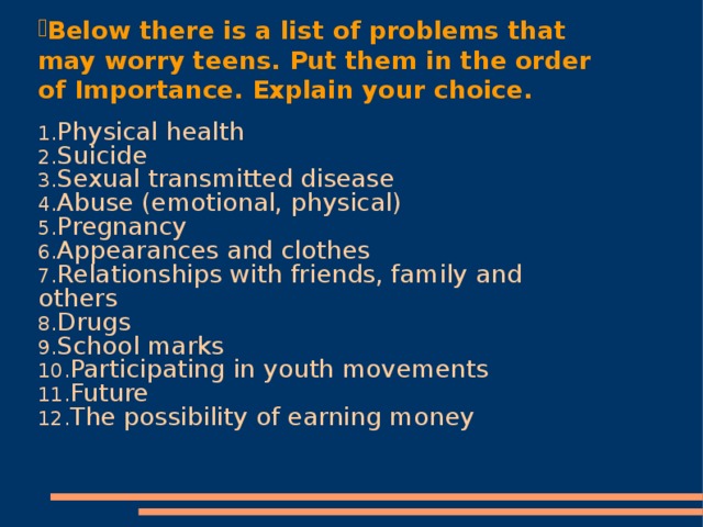 Below there is a list of problems that may worry teens. Put them in the order of Importance. Explain your choice. Physical health Suicide Sexual transmitted disease Abuse (emotional, physical) Pregnancy Appearances and clothes Relationships with friends, family and others Drugs School marks Participating in youth movements Future The possibility of earning money