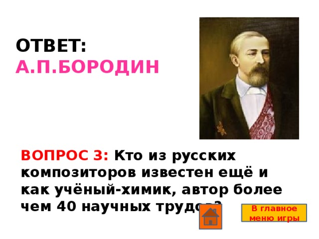 ОТВЕТ: А.П.БОРОДИН ВОПРОС 3: Кто из русских композиторов известен ещё и как учёный-химик, автор более чем 40 научных трудов? В главное меню игры