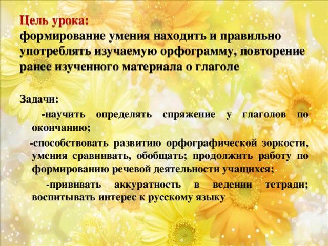 Цель урока:  формирование умения находить и правильно употреблять изучаемую орфограмму, повторение ранее изученного материала о глаголе Задачи:  -научить определять спряжение у глаголов по окончанию;  -способствовать развитию орфографической зоркости, умения сравнивать, обобщать; продолжить работу по формированию речевой деятельности учащихся;  -прививать аккуратность в ведении тетради; воспитывать интерес к русскому языку