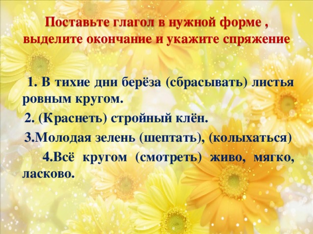 Поставьте глагол в нужной форме , выделите окончание и укажите спряжение  1. В тихие дни берёза (сбрасывать) листья ровным кругом.  2. (Краснеть) стройный клён.  3.Молодая зелень (шептать), (колыхаться)  4.Всё кругом (смотреть) живо, мягко, ласково.