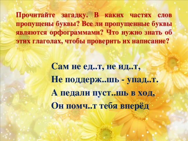 Прочитайте загадку. В каких частях слов пропущены буквы? Все ли пропущенные буквы являются орфограммами? Что нужно знать об этих глаголах, чтобы проверить их написание? Сам не ед..т, не ид..т, Не поддерж..шь - упад..т. А педали пуст..шь в ход, Он помч..т тебя вперёд