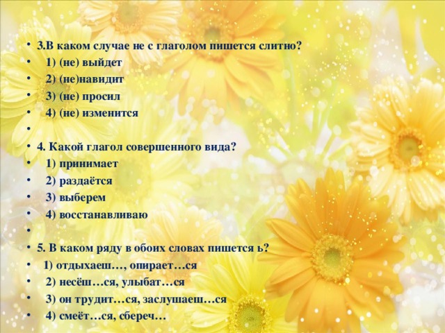 3.В каком случае не с глаголом пишется слитно?  1) (не) выйдет  2) (не)навидит  3) (не) просил  4) (не) изменится   4. Какой глагол совершенного вида?  1) принимает  2) раздаётся  3) выберем  4) восстанавливаю   5. В каком ряду в обоих словах пишется ь?  1) отдыхаеш…, опирает…ся  2) несёш…ся, улыбат…ся  3) он трудит…ся, заслушаеш…ся  4) смеёт…ся, сбереч…