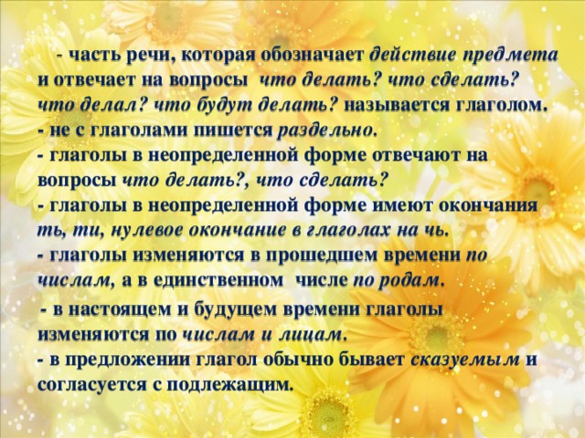 - часть речи, которая обозначает действие предмета и отвечает на вопросы что делать? что сделать? что делал? что будут делать? называется глаголом.  - не с глаголами пишется раздельно.  - глаголы в неопределенной форме отвечают на вопросы что делать?, что сделать?  - глаголы в неопределенной форме имеют окончания ть, ти, нулевое окончание в глаголах на чь.  - глаголы изменяются в прошедшем времени по числам, а в единственном числе по родам.  - в настоящем и будущем времени глаголы изменяются по числам и лицам.  - в предложении глагол обычно бывает сказуемым и согласуется с подлежащим .