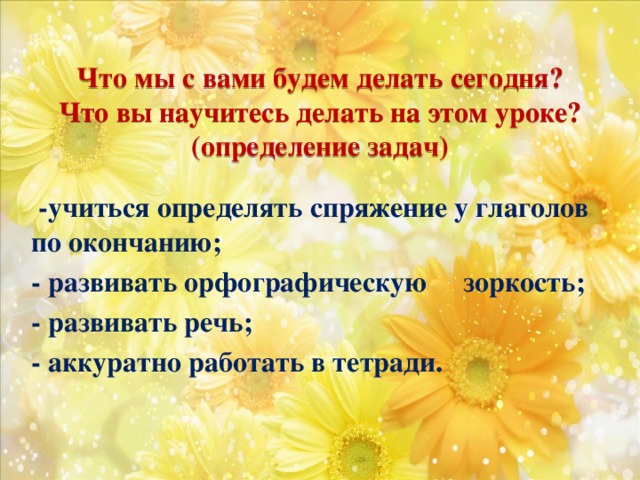 Что мы с вами будем делать сегодня? Что вы научитесь делать на этом уроке? (определение задач)  -учиться определять спряжение у глаголов по окончанию; - развивать орфографическую зоркость; - развивать речь; - аккуратно работать в тетради.