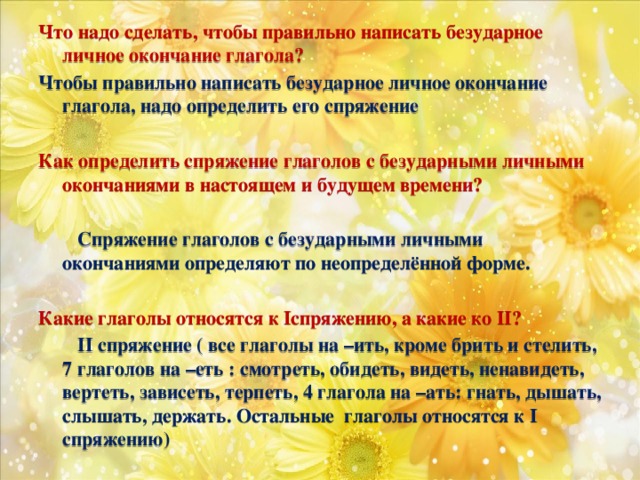 Что надо сделать, чтобы правильно написать безударное личное окончание глагола? Чтобы правильно написать безударное личное окончание глагола, надо определить его спряжение  Как определить спряжение глаголов с безударными личными окончаниями в настоящем и будущем времени?   Спряжение глаголов с безударными личными окончаниями определяют по неопределённой форме.  Какие глаголы относятся к Iспряжению, а какие ко II?  II спряжение ( все глаголы на –ить, кроме брить и стелить, 7 глаголов на –еть : смотреть, обидеть, видеть, ненавидеть, вертеть, зависеть, терпеть, 4 глагола на –ать: гнать, дышать, слышать, держать. Остальные глаголы относятся к I спряжению)