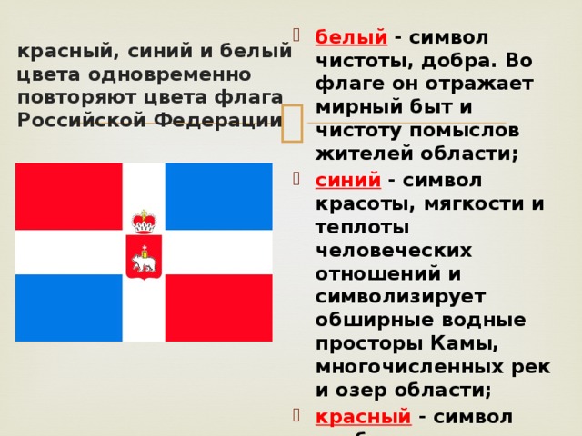 белый - символ чистоты, добра. Во флаге он отражает мирный быт и чистоту помыслов жителей области; синий - символ красоты, мягкости и теплоты человеческих отношений и символизирует обширные водные просторы Камы, многочисленных рек и озер области; красный